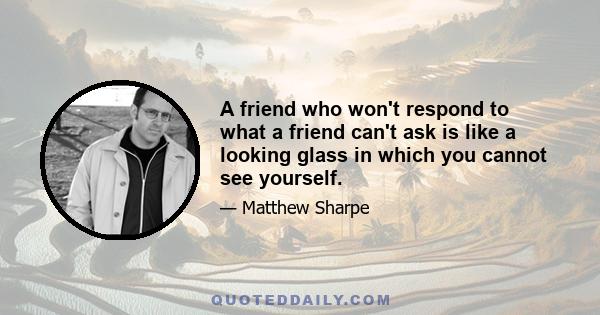 A friend who won't respond to what a friend can't ask is like a looking glass in which you cannot see yourself.