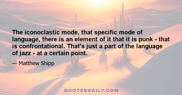 The iconoclastic mode, that specific mode of language, there is an element of it that it is punk - that is confrontational. That's just a part of the language of jazz - at a certain point.
