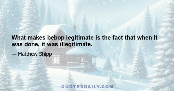 What makes bebop legitimate is the fact that when it was done, it was illegitimate.