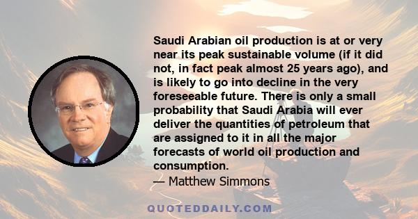 Saudi Arabian oil production is at or very near its peak sustainable volume (if it did not, in fact peak almost 25 years ago), and is likely to go into decline in the very foreseeable future. There is only a small