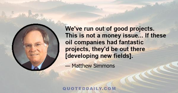 We've run out of good projects. This is not a money issue... If these oil companies had fantastic projects, they'd be out there [developing new fields].