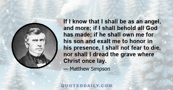 If I know that I shall be as an angel, and more; if I shall behold all God has made; if he shall own me for his son and exalt me to honor in his presence, I shall not fear to die, nor shall I dread the grave where