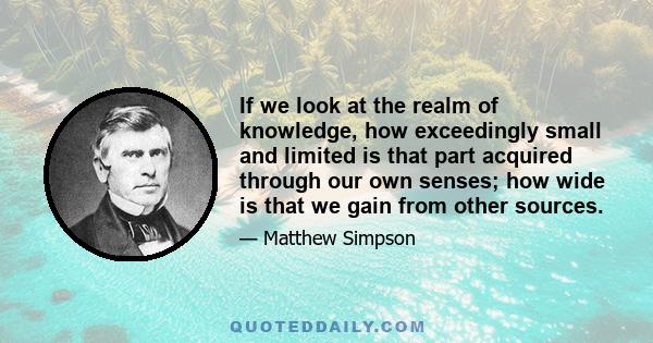 If we look at the realm of knowledge, how exceedingly small and limited is that part acquired through our own senses; how wide is that we gain from other sources.