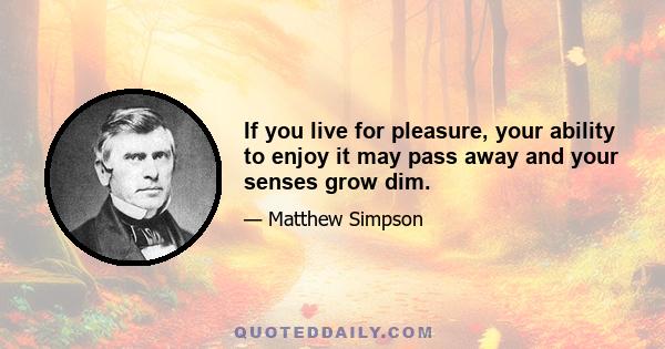 If you live for pleasure, your ability to enjoy it may pass away and your senses grow dim.