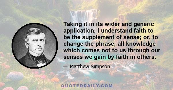 Taking it in its wider and generic application, I understand faith to be the supplement of sense; or, to change the phrase, all knowledge which comes not to us through our senses we gain by faith in others.