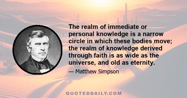 The realm of immediate or personal knowledge is a narrow circle in which these bodies move; the realm of knowledge derived through faith is as wide as the universe, and old as eternity.