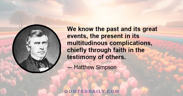 We know the past and its great events, the present in its multitudinous complications, chiefly through faith in the testimony of others.