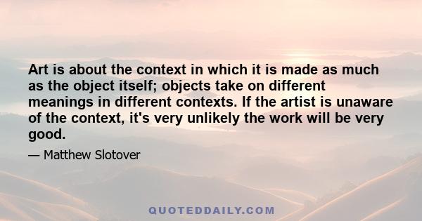 Art is about the context in which it is made as much as the object itself; objects take on different meanings in different contexts. If the artist is unaware of the context, it's very unlikely the work will be very good.