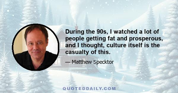 During the 90s, I watched a lot of people getting fat and prosperous, and I thought, culture itself is the casualty of this.