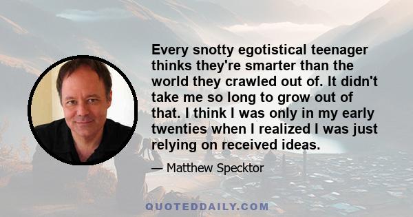 Every snotty egotistical teenager thinks they're smarter than the world they crawled out of. It didn't take me so long to grow out of that. I think I was only in my early twenties when I realized I was just relying on