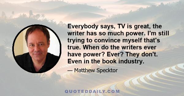 Everybody says, TV is great, the writer has so much power. I'm still trying to convince myself that's true. When do the writers ever have power? Ever? They don't. Even in the book industry.