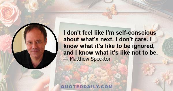 I don't feel like I'm self-conscious about what's next. I don't care. I know what it's like to be ignored, and I know what it's like not to be.