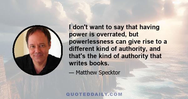 I don't want to say that having power is overrated, but powerlessness can give rise to a different kind of authority, and that's the kind of authority that writes books.