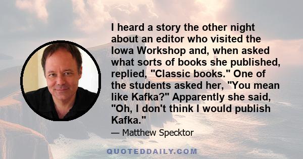 I heard a story the other night about an editor who visited the Iowa Workshop and, when asked what sorts of books she published, replied, Classic books. One of the students asked her, You mean like Kafka? Apparently she 