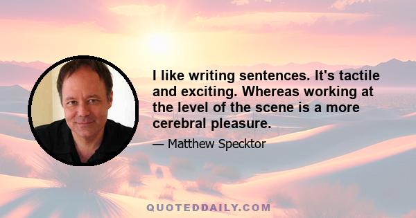 I like writing sentences. It's tactile and exciting. Whereas working at the level of the scene is a more cerebral pleasure.