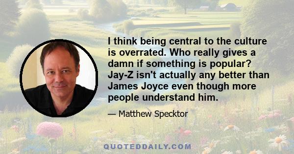 I think being central to the culture is overrated. Who really gives a damn if something is popular? Jay-Z isn't actually any better than James Joyce even though more people understand him.