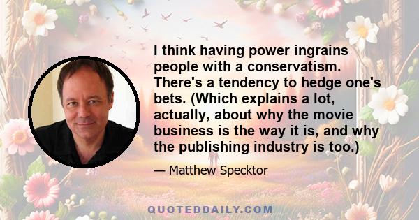 I think having power ingrains people with a conservatism. There's a tendency to hedge one's bets. (Which explains a lot, actually, about why the movie business is the way it is, and why the publishing industry is too.)