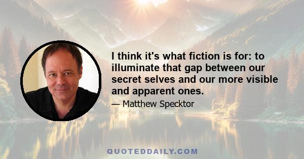 I think it's what fiction is for: to illuminate that gap between our secret selves and our more visible and apparent ones.