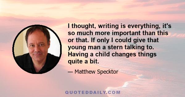 I thought, writing is everything, it's so much more important than this or that. If only I could give that young man a stern talking to. Having a child changes things quite a bit.