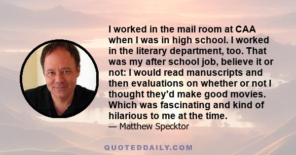 I worked in the mail room at CAA when I was in high school. I worked in the literary department, too. That was my after school job, believe it or not: I would read manuscripts and then evaluations on whether or not I