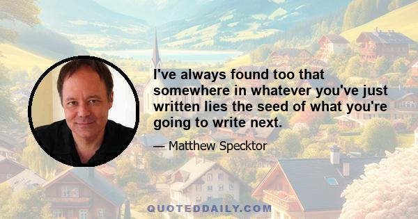 I've always found too that somewhere in whatever you've just written lies the seed of what you're going to write next.