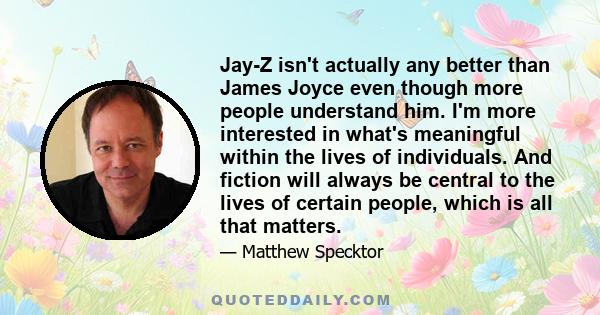 Jay-Z isn't actually any better than James Joyce even though more people understand him. I'm more interested in what's meaningful within the lives of individuals. And fiction will always be central to the lives of