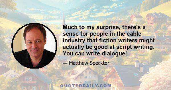 Much to my surprise, there's a sense for people in the cable industry that fiction writers might actually be good at script writing. You can write dialogue!