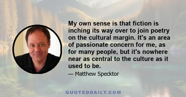 My own sense is that fiction is inching its way over to join poetry on the cultural margin. It's an area of passionate concern for me, as for many people, but it's nowhere near as central to the culture as it used to be.