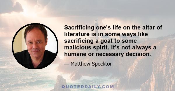 Sacrificing one's life on the altar of literature is in some ways like sacrificing a goat to some malicious spirit. It's not always a humane or necessary decision.