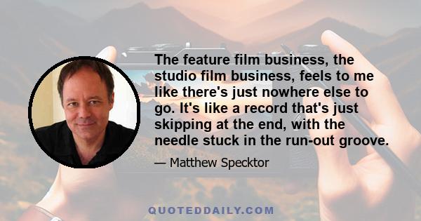 The feature film business, the studio film business, feels to me like there's just nowhere else to go. It's like a record that's just skipping at the end, with the needle stuck in the run-out groove.