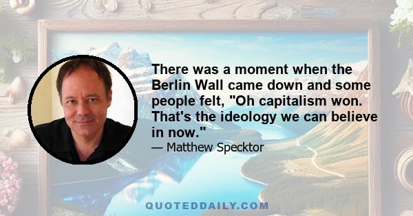 There was a moment when the Berlin Wall came down and some people felt, Oh capitalism won. That's the ideology we can believe in now.