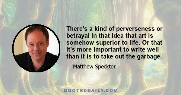 There's a kind of perverseness or betrayal in that idea that art is somehow superior to life. Or that it's more important to write well than it is to take out the garbage.