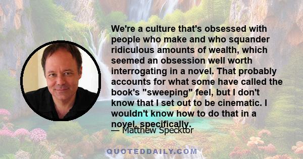 We're a culture that's obsessed with people who make and who squander ridiculous amounts of wealth, which seemed an obsession well worth interrogating in a novel. That probably accounts for what some have called the