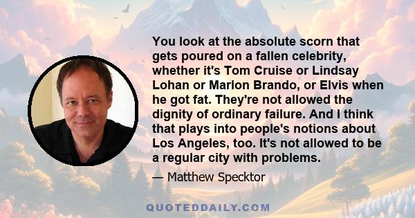 You look at the absolute scorn that gets poured on a fallen celebrity, whether it's Tom Cruise or Lindsay Lohan or Marlon Brando, or Elvis when he got fat. They're not allowed the dignity of ordinary failure. And I