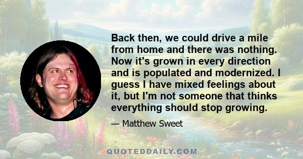 Back then, we could drive a mile from home and there was nothing. Now it's grown in every direction and is populated and modernized. I guess I have mixed feelings about it, but I'm not someone that thinks everything