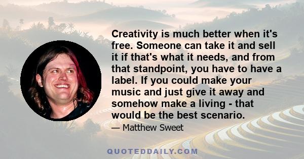 Creativity is much better when it's free. Someone can take it and sell it if that's what it needs, and from that standpoint, you have to have a label. If you could make your music and just give it away and somehow make