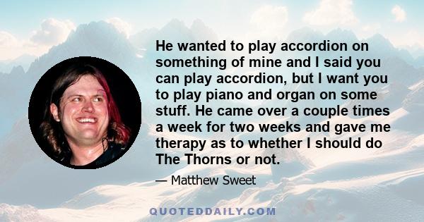 He wanted to play accordion on something of mine and I said you can play accordion, but I want you to play piano and organ on some stuff. He came over a couple times a week for two weeks and gave me therapy as to