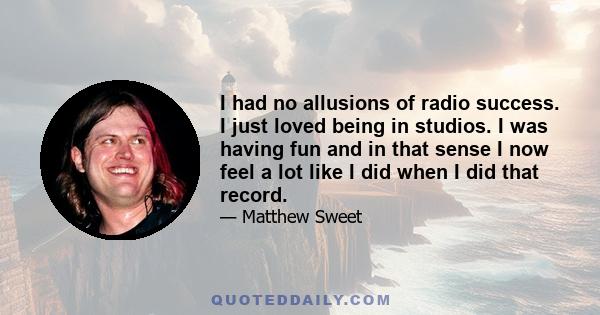 I had no allusions of radio success. I just loved being in studios. I was having fun and in that sense I now feel a lot like I did when I did that record.