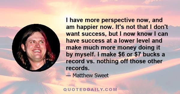 I have more perspective now, and am happier now. It's not that I don't want success, but I now know I can have success at a lower level and make much more money doing it by myself. I make $6 or $7 bucks a record vs.