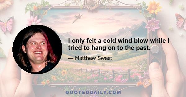 I only felt a cold wind blow while I tried to hang on to the past.