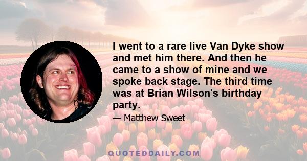 I went to a rare live Van Dyke show and met him there. And then he came to a show of mine and we spoke back stage. The third time was at Brian Wilson's birthday party.