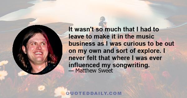 It wasn't so much that I had to leave to make it in the music business as I was curious to be out on my own and sort of explore. I never felt that where I was ever influenced my songwriting.