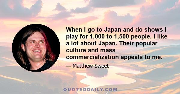 When I go to Japan and do shows I play for 1,000 to 1,500 people. I like a lot about Japan. Their popular culture and mass commercialization appeals to me.