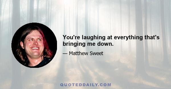 You're laughing at everything that's bringing me down.