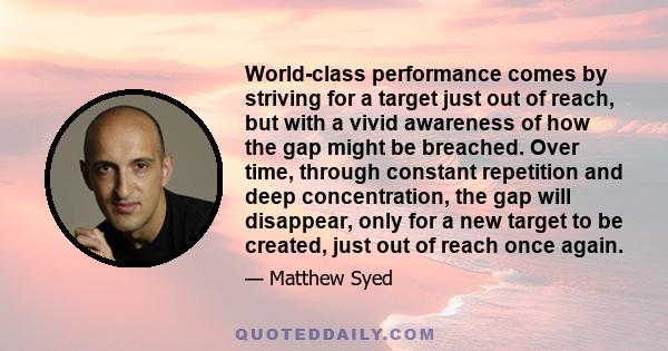 World-class performance comes by striving for a target just out of reach, but with a vivid awareness of how the gap might be breached. Over time, through constant repetition and deep concentration, the gap will