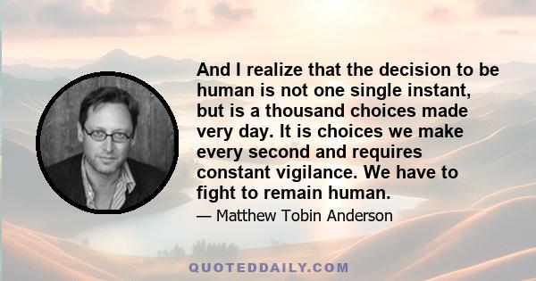 And I realize that the decision to be human is not one single instant, but is a thousand choices made very day. It is choices we make every second and requires constant vigilance. We have to fight to remain human.