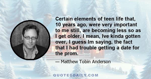 Certain elements of teen life that, 10 years ago, were very important to me still, are becoming less so as I get older. I mean, Ive kinda gotten over, I guess Im saying, the fact that I had trouble getting a date for