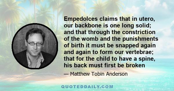 Empedolces claims that in utero, our backbone is one long solid; and that through the constriction of the womb and the punishments of birth it must be snapped again and again to form our vertebrae; that for the child to 