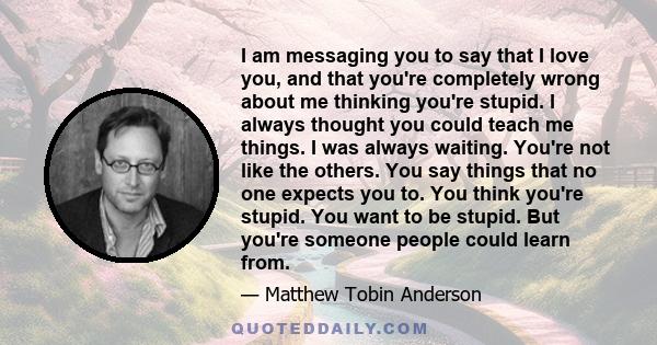 I am messaging you to say that I love you, and that you're completely wrong about me thinking you're stupid. I always thought you could teach me things. I was always waiting. You're not like the others. You say things