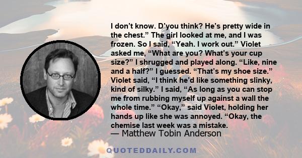 I don’t know. D’you think? He’s pretty wide in the chest.” The girl looked at me, and I was frozen. So I said, “Yeah. I work out.” Violet asked me, “What are you? What’s your cup size?” I shrugged and played along.